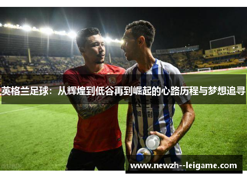 英格兰足球:从辉煌到低谷再到崛起的心路历程与梦想追寻 英格兰足球:从辉煌到低谷再到崛起的心路历程与梦想追寻