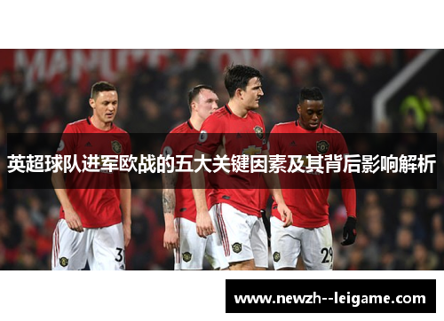 英超球队进军欧战的五大关键因素及其背后影响解析 英超球队进军欧战的五大关键因素及其背后影响解析