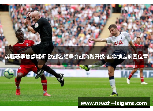 英超赛季焦点解析 欧战名额争夺战激烈升级 谁将锁定前四位置 英超赛季焦点解析 欧战名额争夺战激烈升级 谁将锁定前四位置