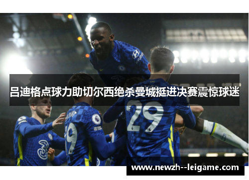 吕迪格点球力助切尔西绝杀曼城挺进决赛震惊球迷 吕迪格点球力助切尔西绝杀曼城挺进决赛震惊球迷