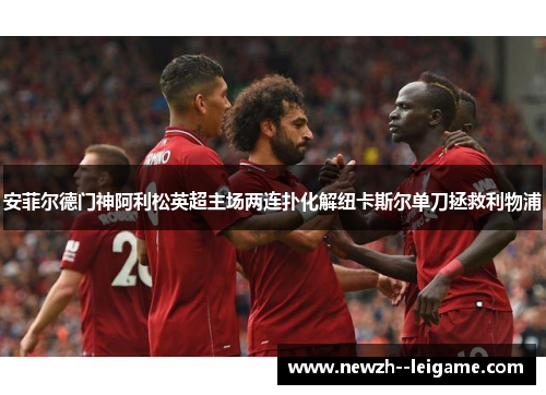 安菲尔德门神阿利松英超主场两连扑化解纽卡斯尔单刀拯救利物浦 安菲尔德门神阿利松英超主场两连扑化解纽卡斯尔单刀拯救利物浦