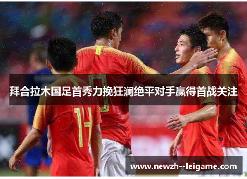 拜合拉木国足首秀力挽狂澜绝平对手赢得首战关注